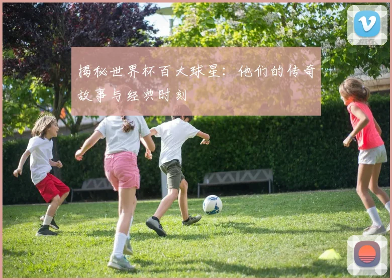 揭秘世界杯百大球星:他们的传奇故事与经典时刻