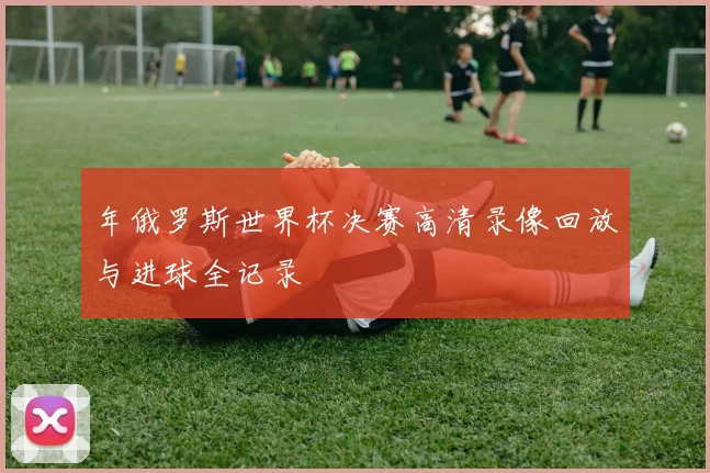 年俄罗斯世界杯决赛高清录像回放与进球全记录