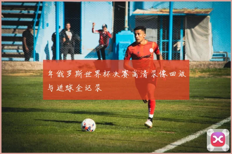 年俄罗斯世界杯决赛高清录像回放与进球全记录